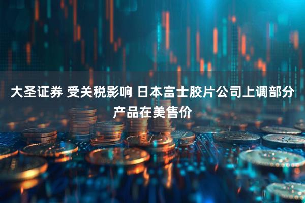 大圣证券 受关税影响 日本富士胶片公司上调部分产品在美售价