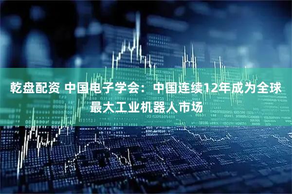 乾盘配资 中国电子学会：中国连续12年成为全球最大工业机器人市场