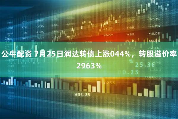 公牛配资 7月25日润达转债上涨044%，转股溢价率2963%