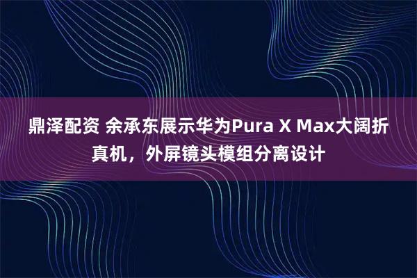 鼎泽配资 余承东展示华为Pura X Max大阔折真机，外屏镜头模组分离设计