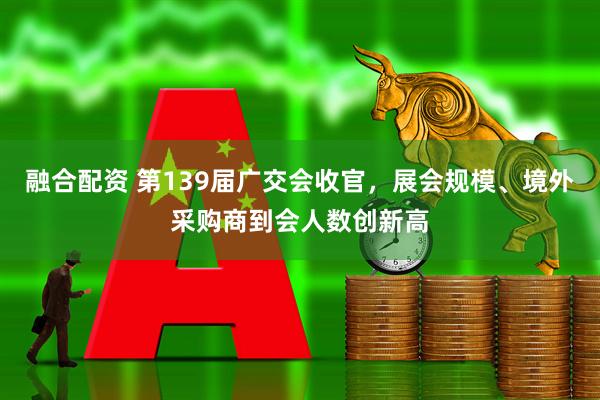 融合配资 第139届广交会收官，展会规模、境外采购商到会人数创新高