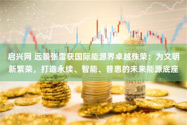 启兴网 远景张雷获国际能源界卓越殊荣：为文明新繁荣，打造永续、智能、普惠的未来能源底座