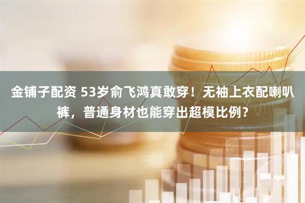 金铺子配资 53岁俞飞鸿真敢穿！无袖上衣配喇叭裤，普通身材也能穿出超模比例？