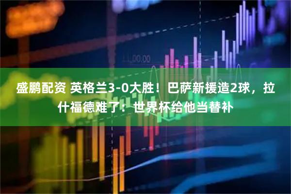 盛鹏配资 英格兰3-0大胜！巴萨新援造2球，拉什福德难了：世界杯给他当替补