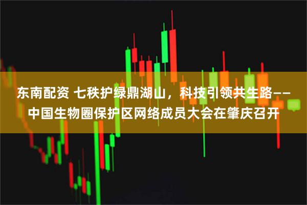 东南配资 七秩护绿鼎湖山，科技引领共生路——中国生物圈保护区网络成员大会在肇庆召开